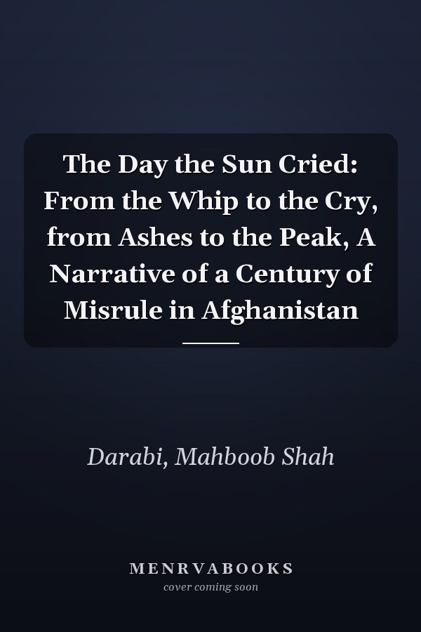 The Day the Sun Cried: From the Whip to the Cry, from Ashes to the Peak, A Narrative of a Century of Misrule in Afghanistan