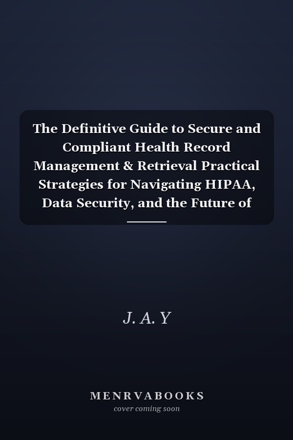 The Definitive Guide to Secure and Compliant Health Record Management & Retrieval Practical Strategies for Navigating HIPAA, Data Security, and the Future of Health Information