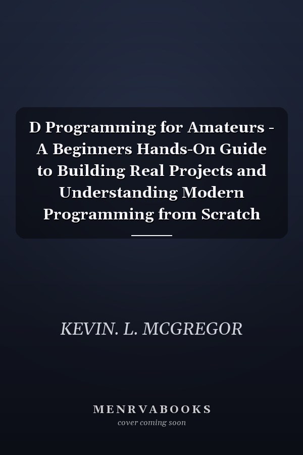 D Programming for Amateurs - A Beginners Hands-On Guide to Building Real Projects and Understanding Modern Programming from Scratch
