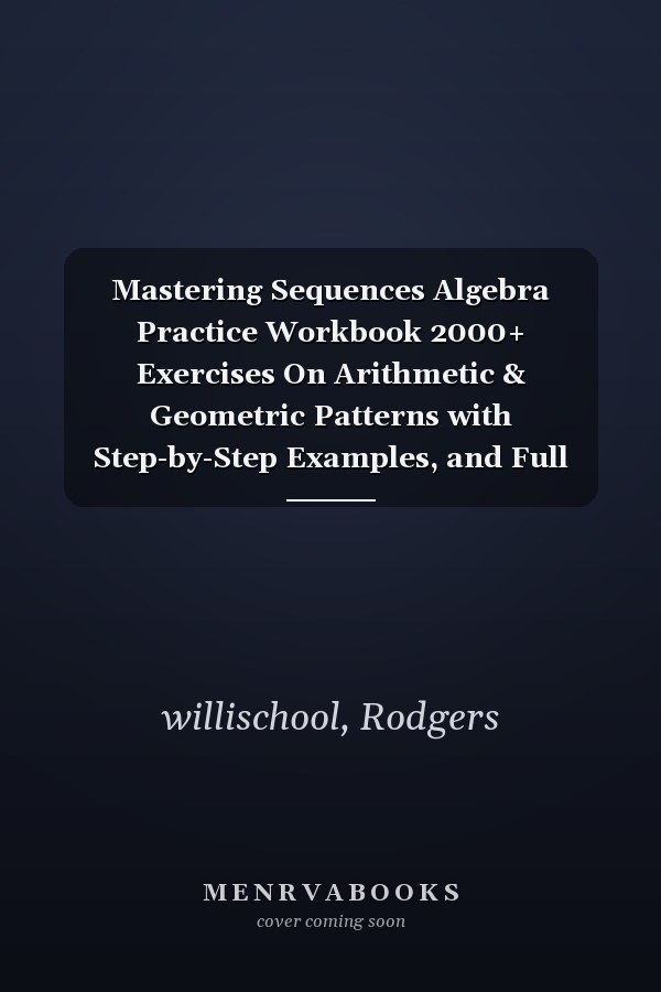 Mastering Sequences Algebra Practice Workbook 2000+ Exercises On Arithmetic & Geometric Patterns with Step-by-Step Examples, and Full Answer Key