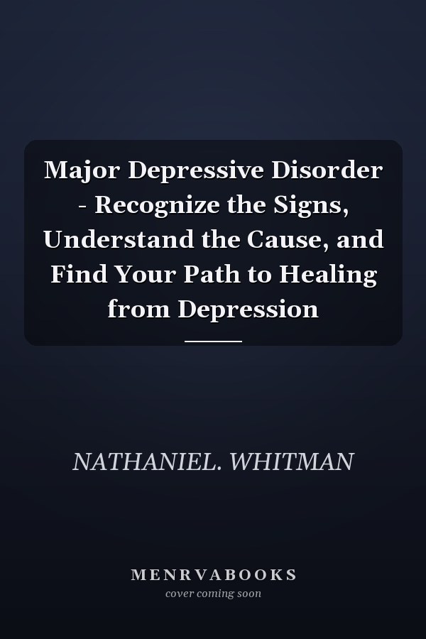 Major Depressive Disorder - Recognize the Signs, Understand the Cause, and Find Your Path to Healing from Depression