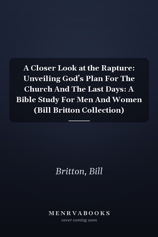A Closer Look at the Rapture: Unveiling God’s Plan For The Church And The Last Days: A Bible Study For Men And Women (Bill Britton Collection)