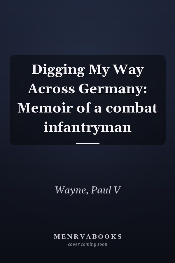 Digging My Way Across Germany: Memoir of a combat infantryman