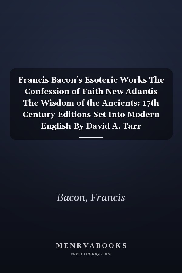 Francis Bacon's Esoteric Works The Confession of Faith New Atlantis The Wisdom of the Ancients: 17th Century Editions Set Into Modern English By David A. Tarr