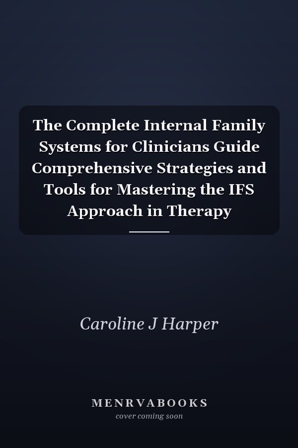 The Complete Internal Family Systems for Clinicians Guide Comprehensive Strategies and Tools for Mastering the IFS Approach in Therapy