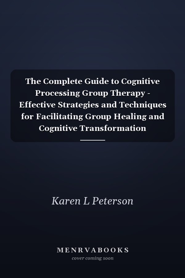 The Complete Guide to Cognitive Processing Group Therapy - Effective Strategies and Techniques for Facilitating Group Healing and Cognitive Transformation