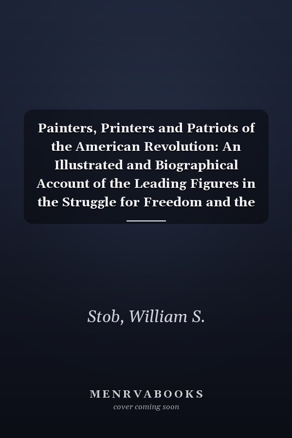 Painters, Printers and Patriots of the American Revolution: An Illustrated and Biographical Account of the Leading Figures in the Struggle for Freedom and the Founding of an Independent Nation