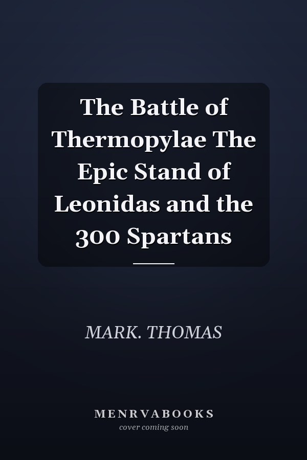 The Battle of Thermopylae The Epic Stand of Leonidas and the 300 Spartans