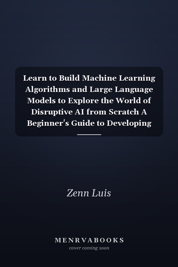 Learn to Build Machine Learning Algorithms and Large Language Models to Explore the World of Disruptive AI from Scratch A Beginner's Guide to Developing LLM Solutions for Modern Applications