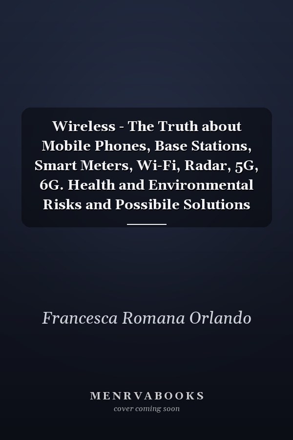 Wireless - The Truth about Mobile Phones, Base Stations, Smart Meters, Wi-Fi, Radar, 5G, 6G. Health and Environmental Risks and Possibile Solutions