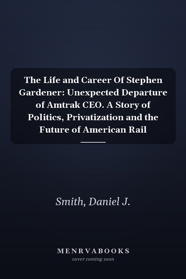 The Life and Career Of Stephen Gardener: Unexpected Departure of Amtrak CEO. A Story of Politics, Privatization and the Future of American Rail