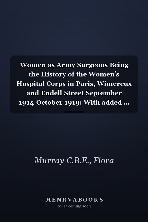 Women as Army Surgeons Being the History of the Women’s Hospital Corps in Paris, Wimereux and Endell Street September 1914-October 1919: With added ... glossary of persons and discussion guide