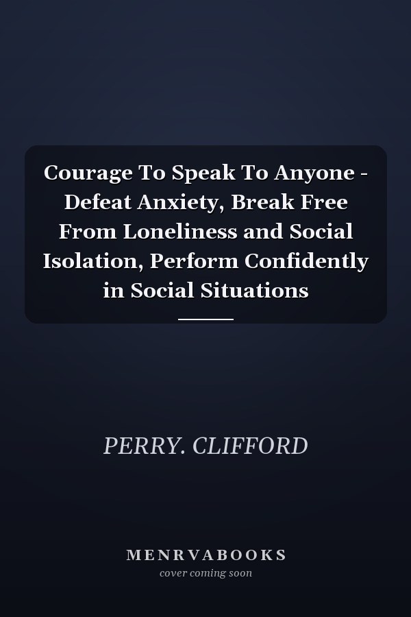 Courage To Speak To Anyone - Defeat Anxiety, Break Free From Loneliness and Social Isolation, Perform Confidently in Social Situations