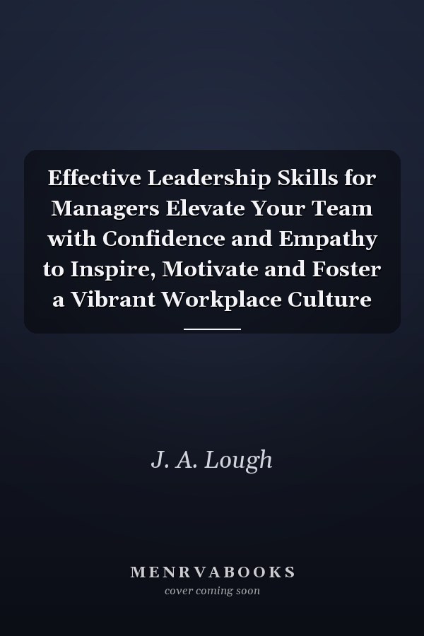 Effective Leadership Skills for Managers Elevate Your Team with Confidence and Empathy to Inspire, Motivate and Foster a Vibrant Workplace Culture