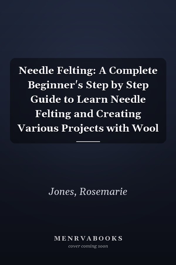Needle Felting: A Complete Beginner's Step by Step Guide to Learn Needle Felting and Creating Various Projects with Wool