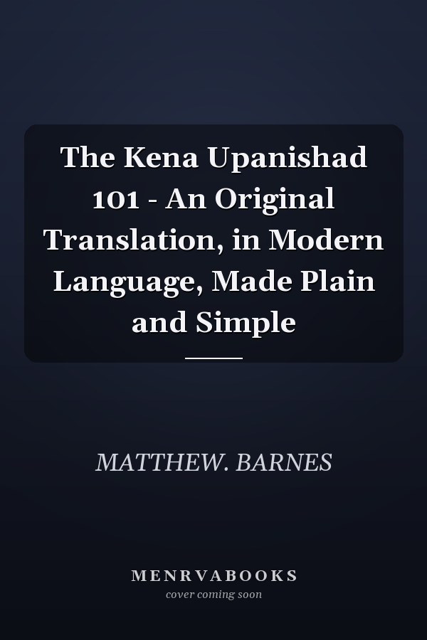 The Kena Upanishad 101 - An Original Translation, in Modern Language, Made Plain and Simple