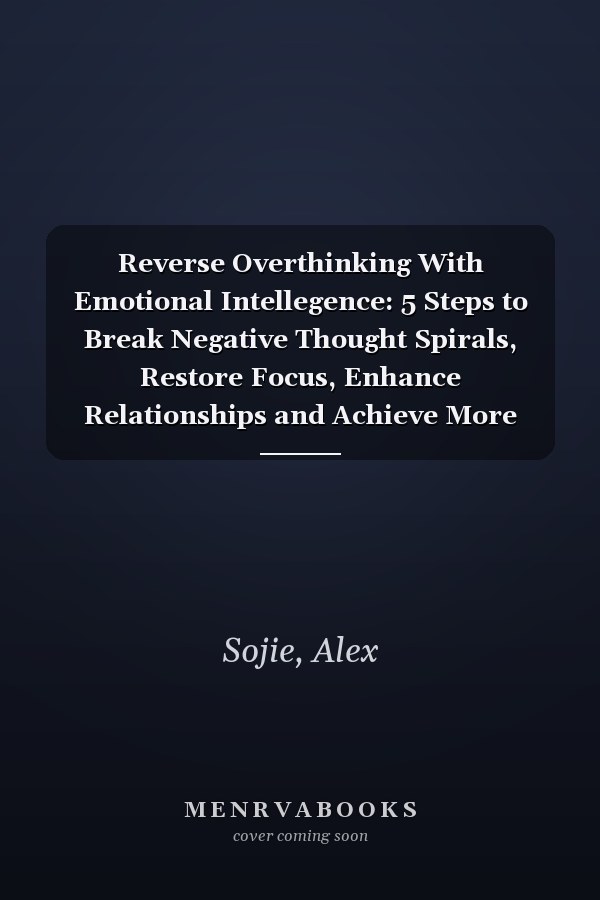 Reverse Overthinking With Emotional Intellegence: 5 Steps to Break Negative Thought Spirals, Restore Focus, Enhance Relationships and Achieve More with Less Anxiety and Stress