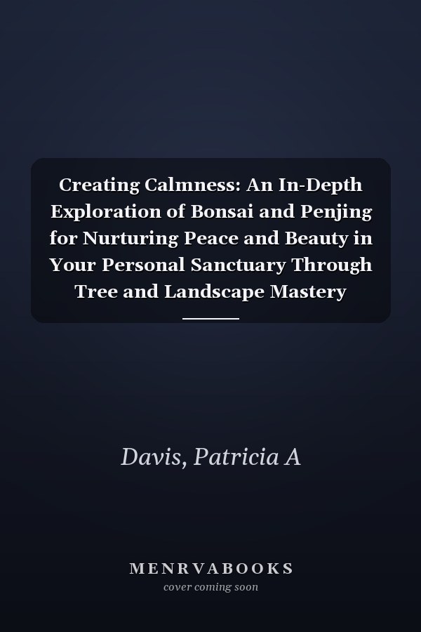 Creating Calmness: An In-Depth Exploration of Bonsai and Penjing for Nurturing Peace and Beauty in Your Personal Sanctuary Through Tree and Landscape Mastery