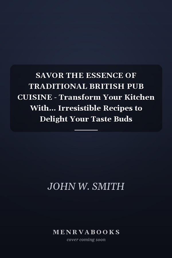 SAVOR THE ESSENCE OF TRADITIONAL BRITISH PUB CUISINE - Transform Your Kitchen With... Irresistible Recipes to Delight Your Taste Buds