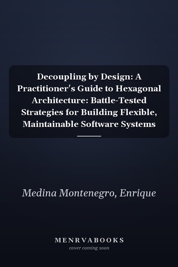 Decoupling by Design: A Practitioner's Guide to Hexagonal Architecture: Battle-Tested Strategies for Building Flexible, Maintainable Software Systems