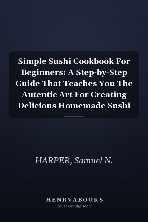 Simple Sushi Cookbook For Beginners: A Step-by-Step Guide That Teaches You The Autentic Art For Creating Delicious Homemade Sushi