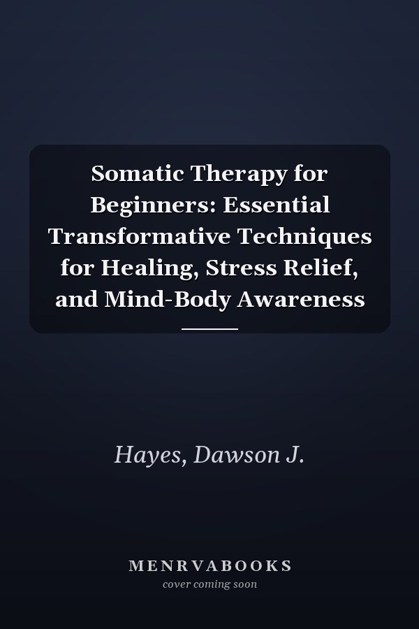 Somatic Therapy for Beginners: Essential Transformative Techniques for Healing, Stress Relief, and Mind-Body Awareness