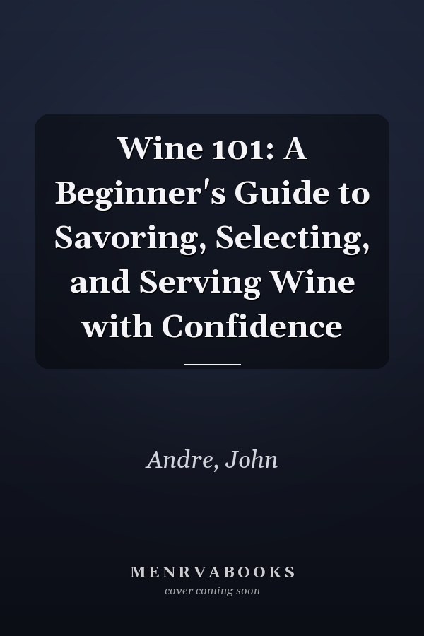 Wine 101: A Beginner's Guide to Savoring, Selecting, and Serving Wine with Confidence