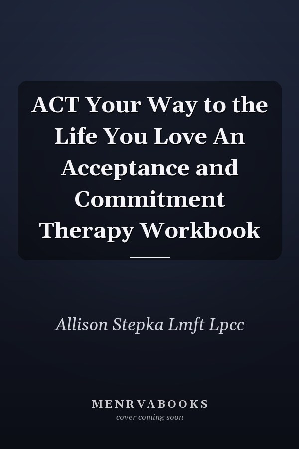 ACT Your Way to the Life You Love An Acceptance and Commitment Therapy Workbook