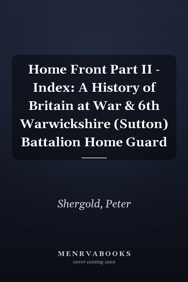 Home Front Part II - Index: A History of Britain at War & 6th Warwickshire (Sutton) Battalion Home Guard