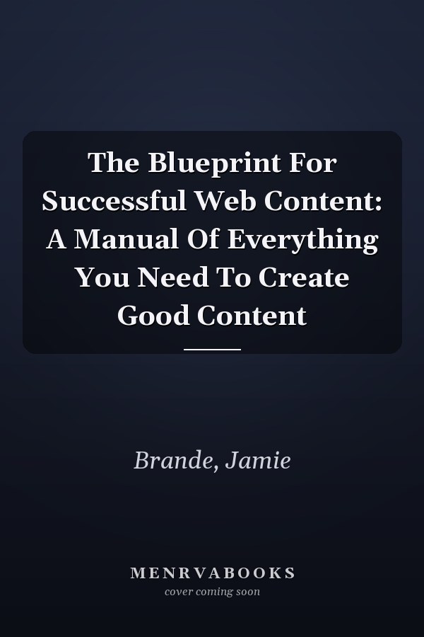The Blueprint For Successful Web Content: A Manual Of Everything You Need To Create Good Content