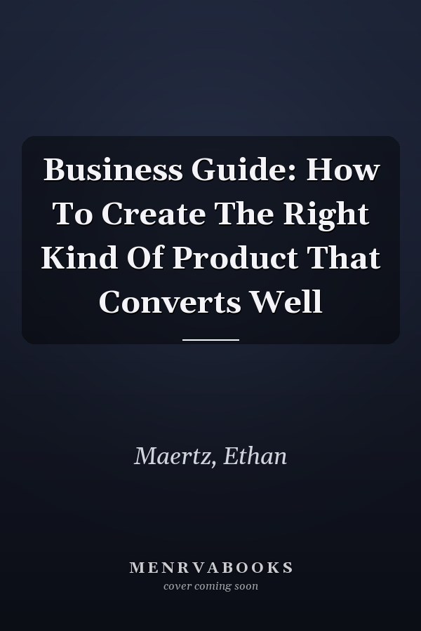 Business Guide: How To Create The Right Kind Of Product That Converts Well