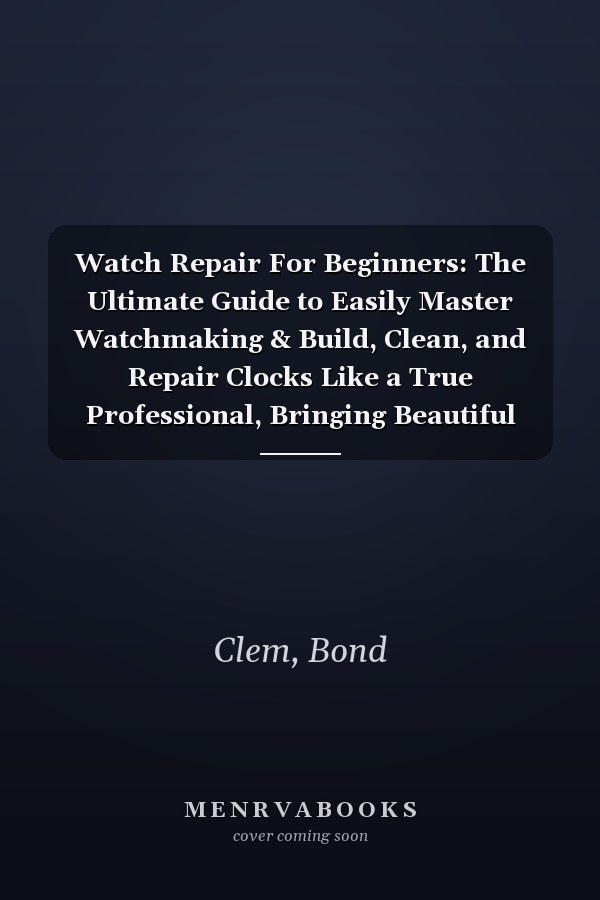 Watch Repair For Beginners: The Ultimate Guide to Easily Master Watchmaking & Build, Clean, and Repair Clocks Like a True Professional, Bringing Beautiful Clocks Back to Life Right in Your Own Home