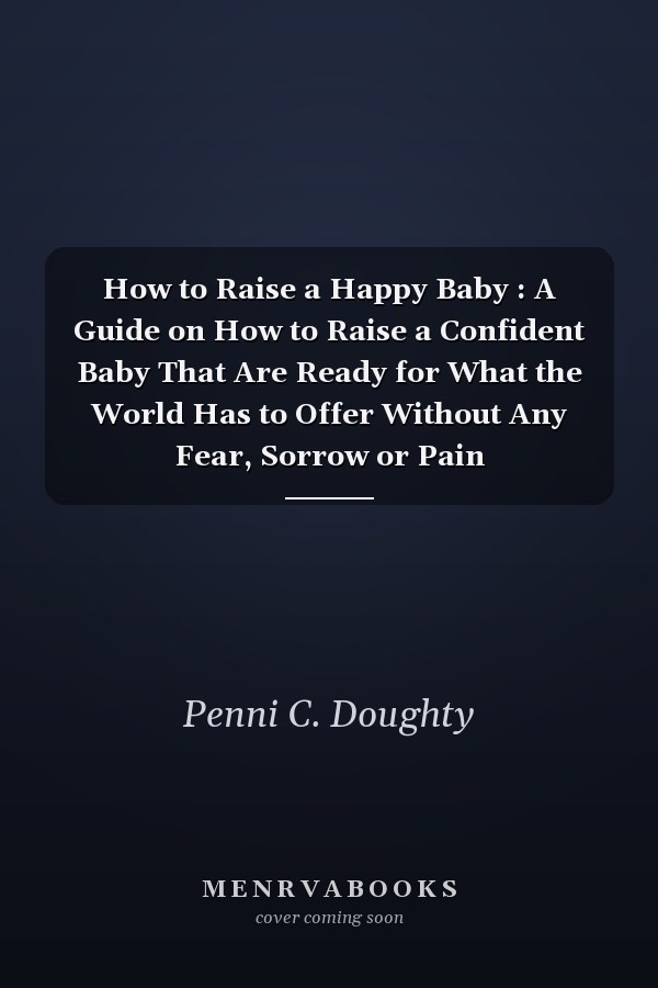 How to Raise a Happy Baby : A Guide on How to Raise a Confident Baby That Are Ready for What the World Has to Offer Without Any Fear, Sorrow or Pain