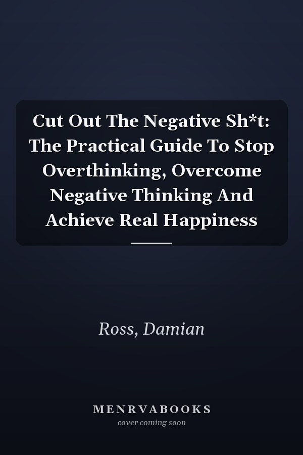 Cut Out The Negative Sh*t: The Practical Guide To Stop Overthinking, Overcome Negative Thinking And Achieve Real Happiness