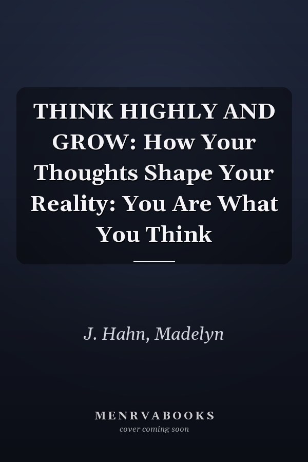 THINK HIGHLY AND GROW: How Your Thoughts Shape Your Reality: You Are What You Think