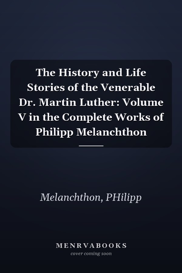 The History and Life Stories of the Venerable Dr. Martin Luther: Volume V in the Complete Works of Philipp Melanchthon