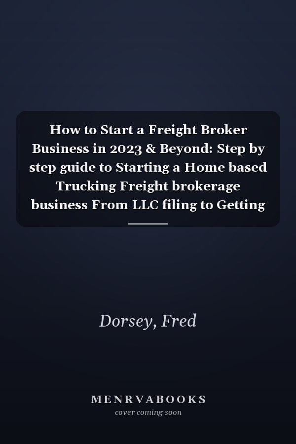 How to Start a Freight Broker Business in 2023 & Beyond: Step by step guide to Starting a Home based Trucking Freight brokerage business From LLC filing to Getting your First Client