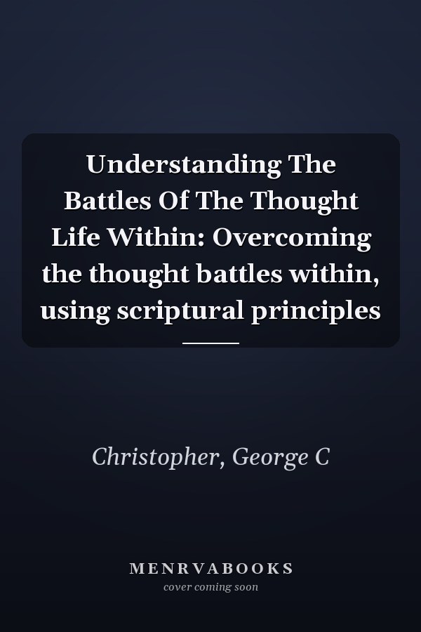 Understanding The Battles Of The Thought Life Within: Overcoming the thought battles within, using scriptural principles