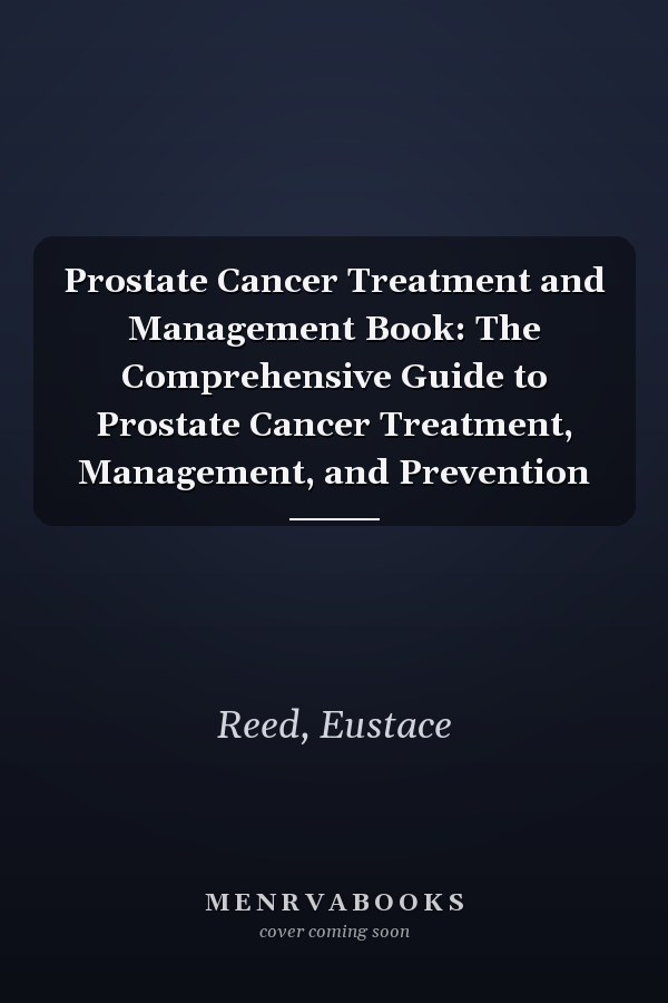Prostate Cancer Treatment and Management Book: The Comprehensive Guide to Prostate Cancer Treatment, Management, and Prevention