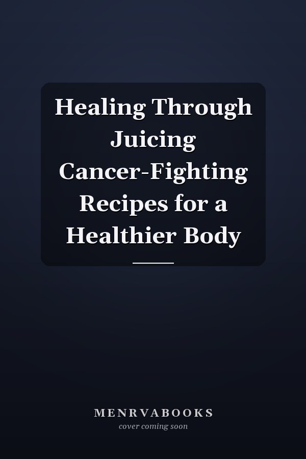 Healing Through Juicing Cancer-Fighting Recipes for a Healthier Body