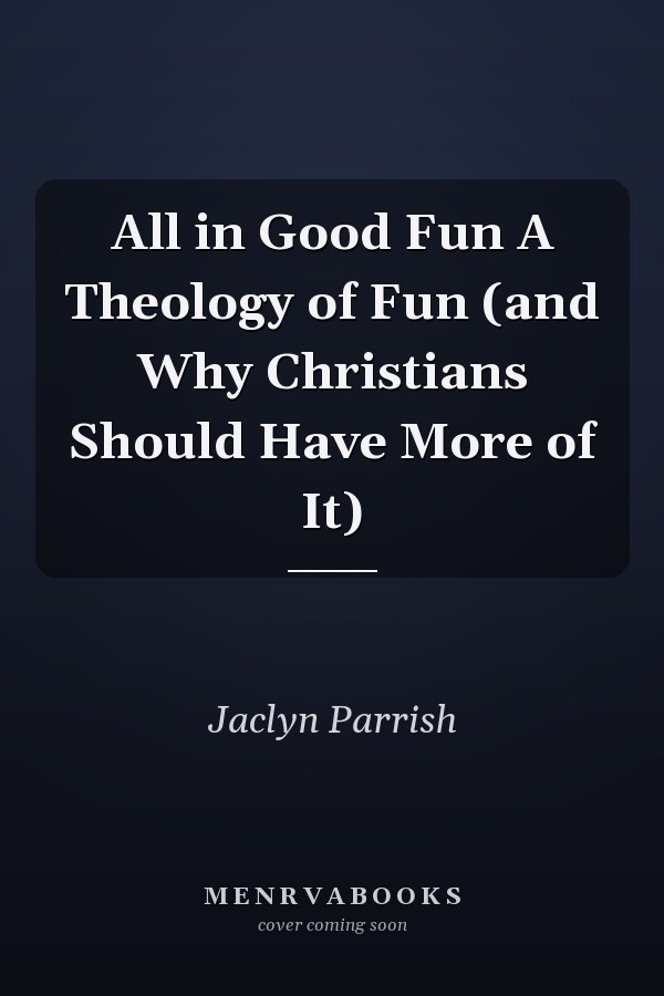 All in Good Fun A Theology of Fun (and Why Christians Should Have More of It)