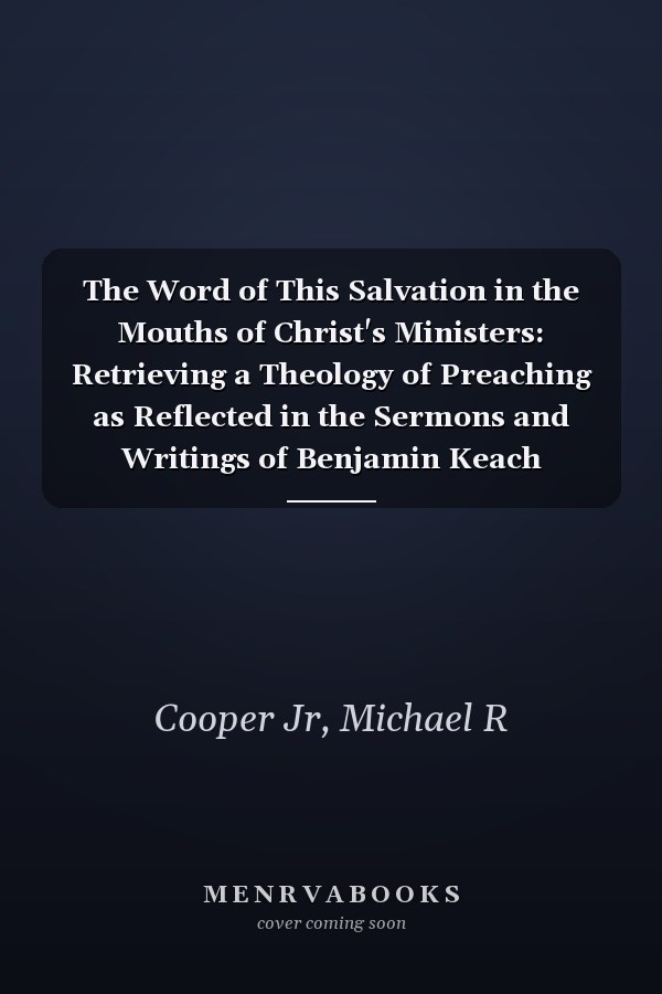 The Word of This Salvation in the Mouths of Christ's Ministers: Retrieving a Theology of Preaching as Reflected in the Sermons and Writings of Benjamin Keach (1640-1704)