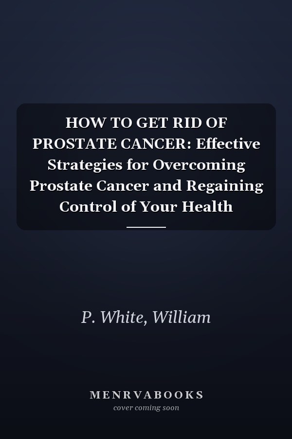 HOW TO GET RID OF PROSTATE CANCER: Effective Strategies for Overcoming Prostate Cancer and Regaining Control of Your Health