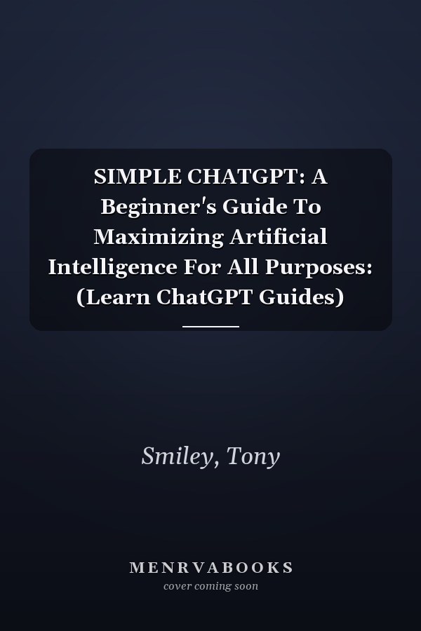 SIMPLE CHATGPT: A Beginner's Guide To Maximizing Artificial Intelligence For All Purposes: (Learn ChatGPT Guides)