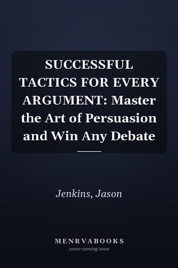 SUCCESSFUL TACTICS FOR EVERY ARGUMENT: Master the Art of Persuasion and Win Any Debate
