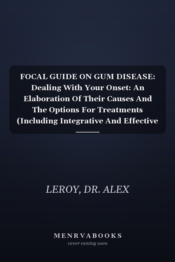FOCAL GUIDE ON GUM DISEASE: Dealing With Your Onset: An Elaboration Of Their Causes And The Options For Treatments (Including Integrative And Effective Preventive Concepts)