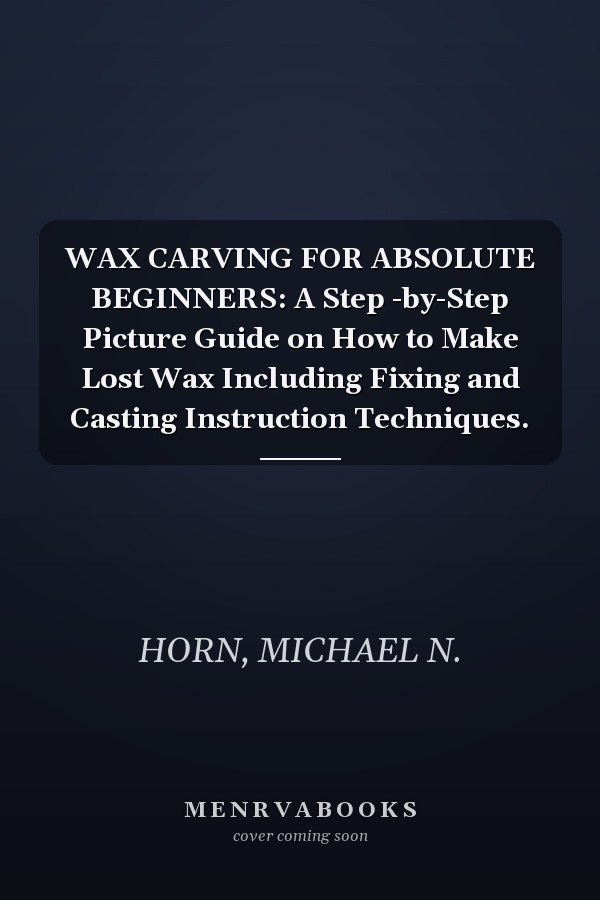 WAX CARVING FOR ABSOLUTE BEGINNERS: A Step -by-Step Picture Guide on How to Make Lost Wax Including Fixing and Casting Instruction Techniques.