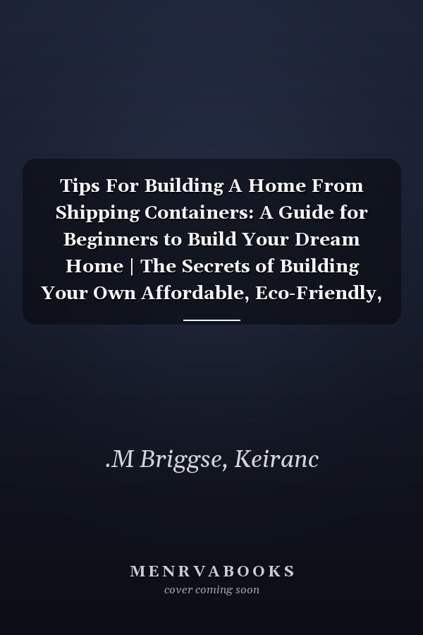 Tips For Building A Home From Shipping Containers: A Guide for Beginners to Build Your Dream Home | The Secrets of Building Your Own Affordable, Eco-Friendly, and Modern Container Home