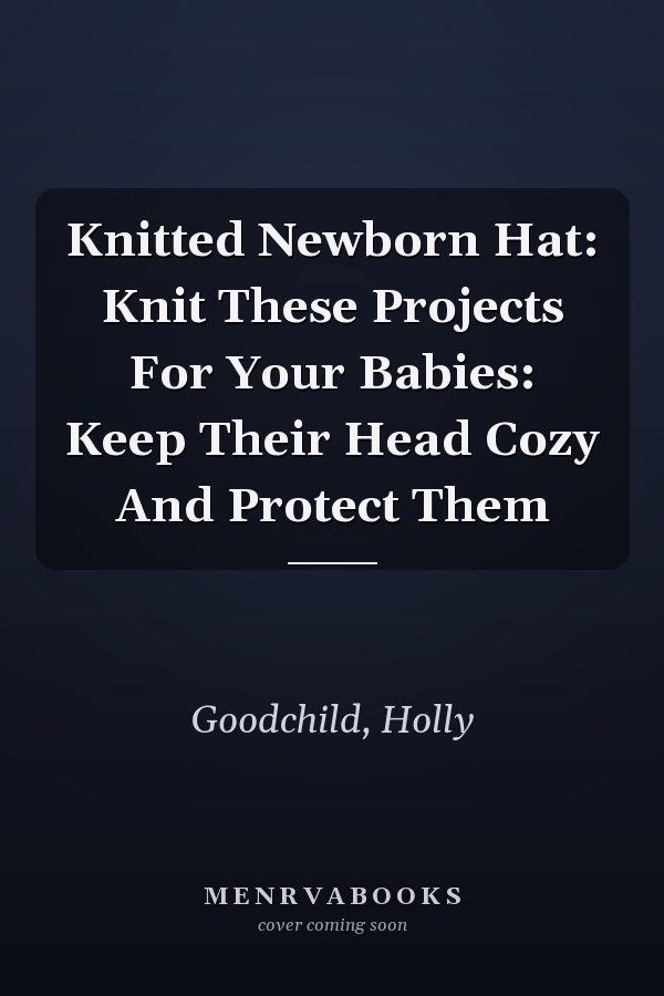 Knitted Newborn Hat: Knit These Projects For Your Babies: Keep Their Head Cozy And Protect Them