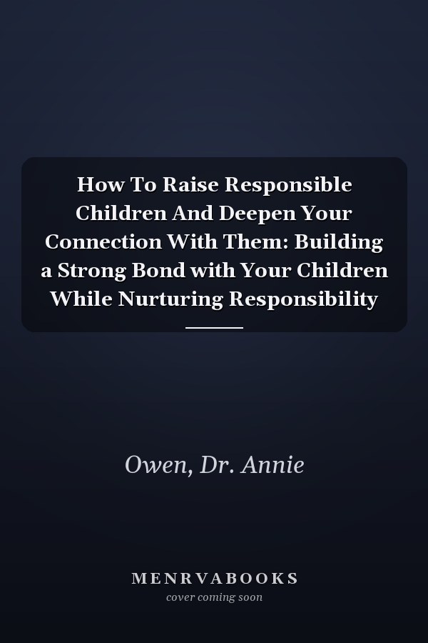 How To Raise Responsible Children And Deepen Your Connection With Them: Building a Strong Bond with Your Children While Nurturing Responsibility